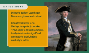 Did you know? During the Battle of Copenhagen, Nelson was given orders to retreat. Lifting the telescope to his blind eye, he reportedly remarked “I have a right to be blind sometimes. I really do not see the signal,” and continued the attack, leading eventually to victory.