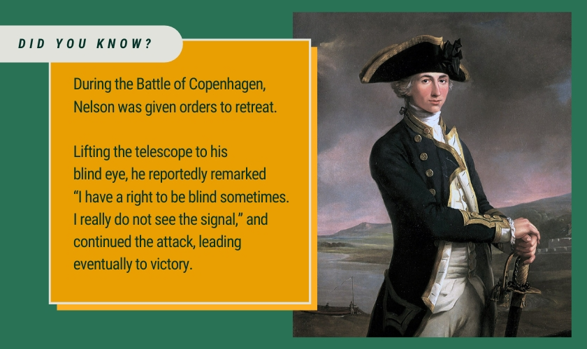 Did you know? During the Battle of Copenhagen, Nelson was given orders to retreat.Lifting the telescope to his
blind eye, he reportedly remarked
“I have a right to be blind sometimes. I really do not see the signal,” and continued the attack, leading eventually to victory.